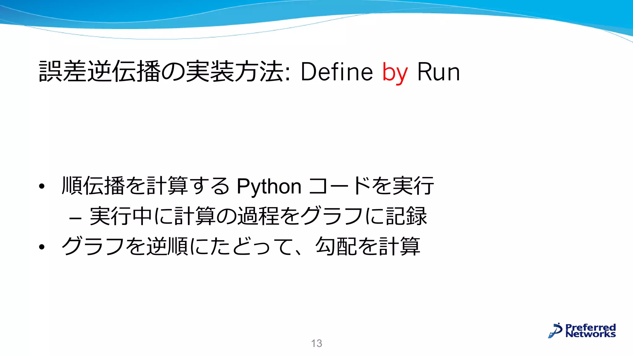 誤差逆伝播の実装方法: Define by Run
• 順伝播を計算する Python コードを実行
– 実行中に計算の過程をグラフに記録
• グラフを逆順にたどって、勾配を計算
13
 