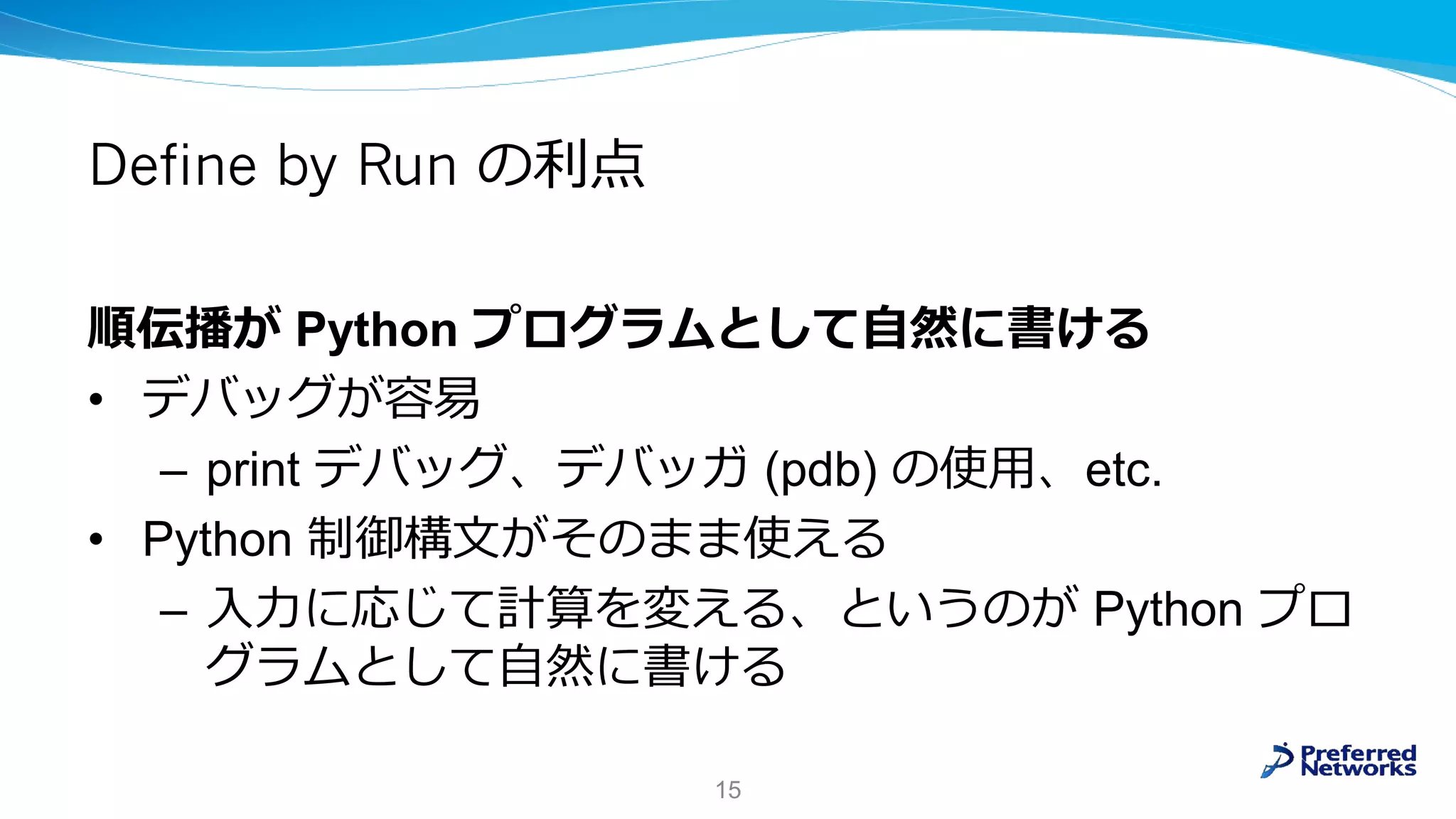 Define by Run の利点
順伝播が Python プログラムとして自然に書ける
• デバッグが容易
– print デバッグ、デバッガ (pdb) の使用、etc.
• Python 制御構文がそのまま使える
– 入力に応じて計算を変える、というのが Python プロ
グラムとして自然に書ける
15
 