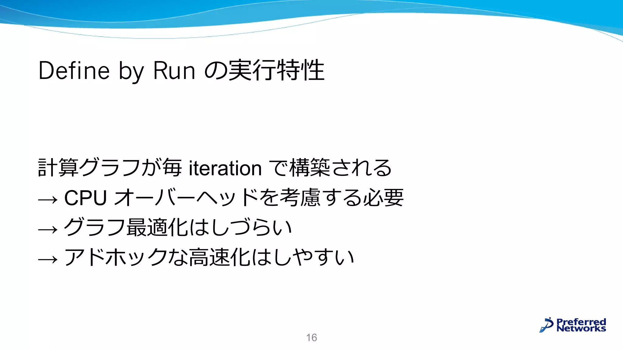 Define by Run の実行特性
計算グラフが毎 iteration で構築される
→ CPU オーバーヘッドを考慮する必要
→ グラフ最適化はしづらい
→ アドホックな高速化はしやすい
16
 