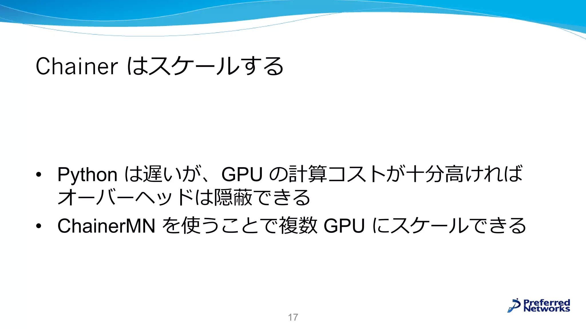 Chainer はスケールする
• Python は遅いが、GPU の計算コストが十分高ければ
オーバーヘッドは隠蔽できる
• ChainerMN を使うことで複数 GPU にスケールできる
17
 