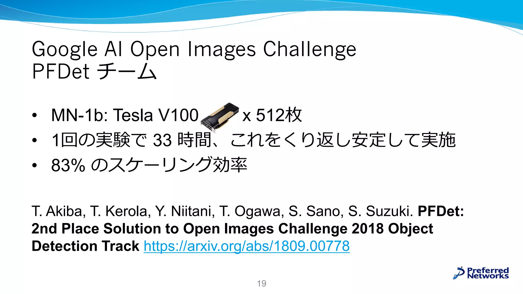 Google AI Open Images Challenge
PFDet チーム
• MN-1b: Tesla V100 x 512枚
• 1回の実験で 33 時間、これをくり返し安定して実施
• 83% のスケーリング効率
T. Akiba, T. Kerola, Y. Niitani, T. Ogawa, S. Sano, S. Suzuki. PFDet:
2nd Place Solution to Open Images Challenge 2018 Object
Detection Track https://arxiv.org/abs/1809.00778
19
 