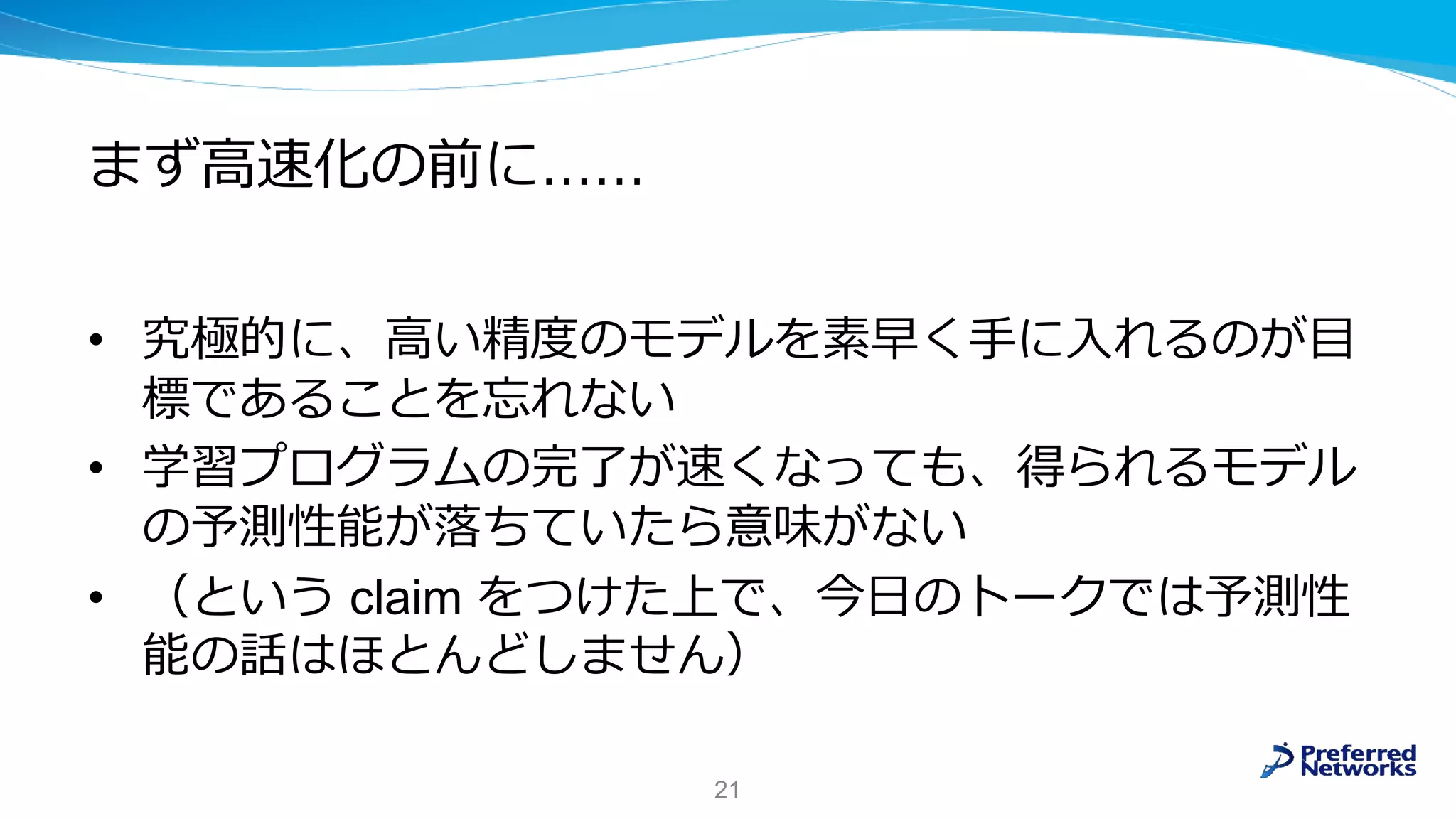まず高速化の前に……
• 究極的に、高い精度のモデルを素早く手に入れるのが目
標であることを忘れない
• 学習プログラムの完了が速くなっても、得られるモデル
の予測性能が落ちていたら意味がない
• （という claim をつけた上で、今日のトークでは予測性
能の話はほとんどしません）
21
 