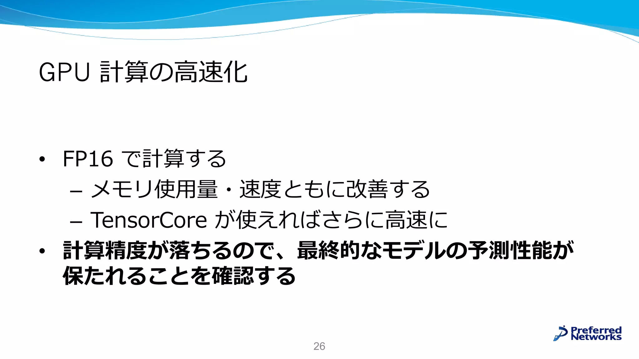 GPU 計算の高速化
• FP16 で計算する
– メモリ使用量・速度ともに改善する
– TensorCore が使えればさらに高速に
• 計算精度が落ちるので、最終的なモデルの予測性能が
保たれることを確認する
26
 