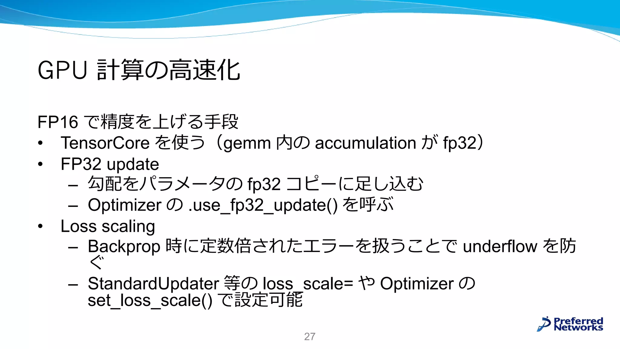GPU 計算の高速化
FP16 で精度を上げる手段
• TensorCore を使う（gemm 内の accumulation が fp32）
• FP32 update
– 勾配をパラメータの fp32 コピーに足し込む
– Optimizer の .use_fp32_update() を呼ぶ
• Loss scaling
– Backprop 時に定数倍されたエラーを扱うことで underflow を防
ぐ
– StandardUpdater 等の loss_scale= や Optimizer の
set_loss_scale() で設定可能
27
 