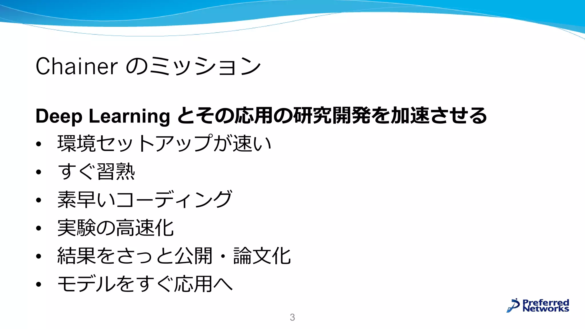 Chainer のミッション
Deep Learning とその応用の研究開発を加速させる
• 環境セットアップが速い
• すぐ習熟
• 素早いコーディング
• 実験の高速化
• 結果をさっと公開・論文化
• モデルをすぐ応用へ
3
 