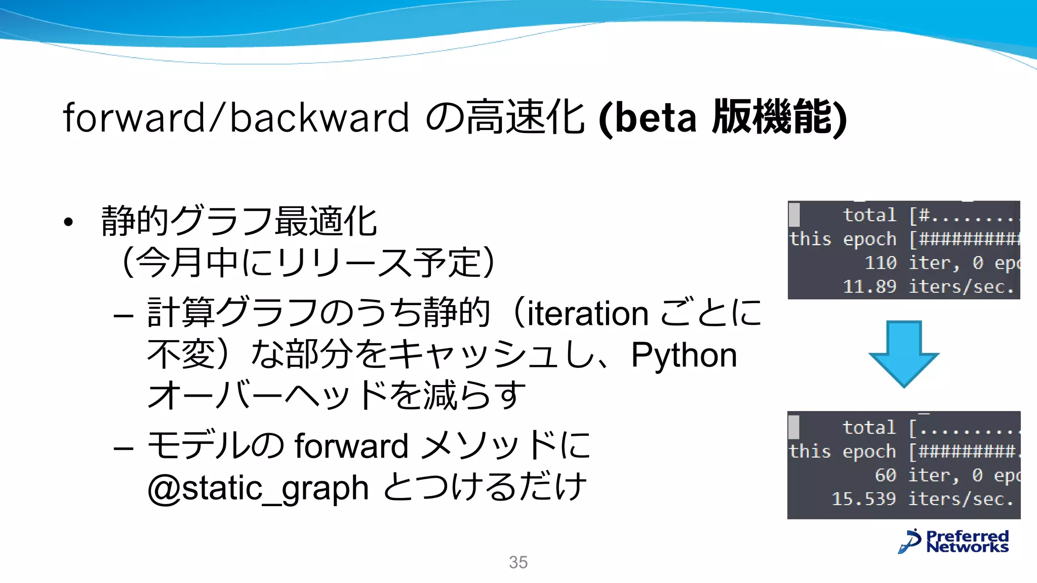 forward/backward の高速化 (beta 版機能)
• 静的グラフ最適化
（今月中にリリース予定）
– 計算グラフのうち静的（iteration ごとに
不変）な部分をキャッシュし、Python
オーバーヘッドを減らす
– モデルの forward メソッドに
@static_graph とつけるだけ
35
 