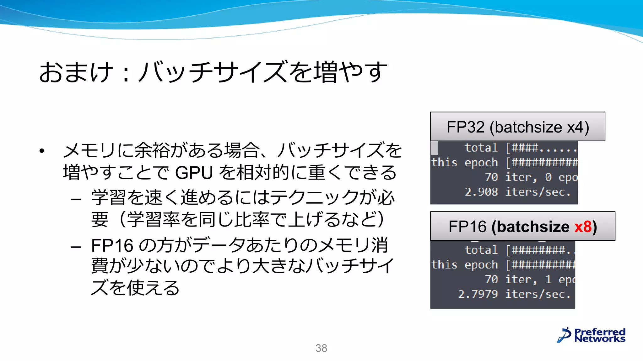 おまけ：バッチサイズを増やす
• メモリに余裕がある場合、バッチサイズを
増やすことで GPU を相対的に重くできる
– 学習を速く進めるにはテクニックが必
要（学習率を同じ比率で上げるなど）
– FP16 の方がデータあたりのメモリ消
費が少ないのでより大きなバッチサイ
ズを使える
38
FP16 (batchsize x8)
FP32 (batchsize x4)
 