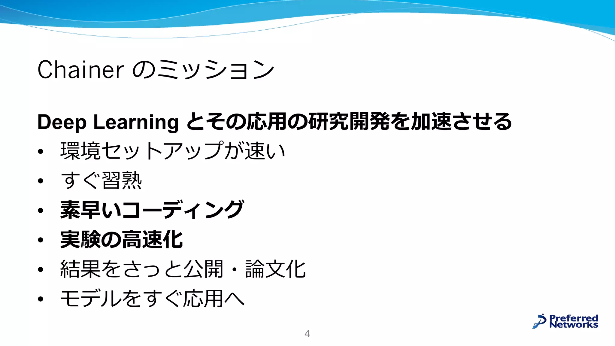 Chainer のミッション
Deep Learning とその応用の研究開発を加速させる
• 環境セットアップが速い
• すぐ習熟
• 素早いコーディング
• 実験の高速化
• 結果をさっと公開・論文化
• モデルをすぐ応用へ
4
 