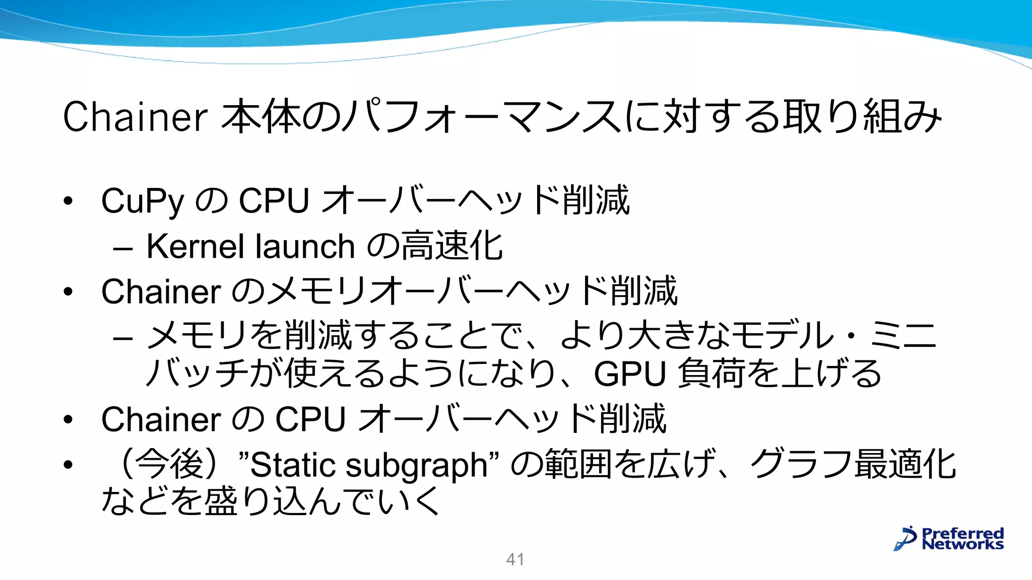 Chainer 本体のパフォーマンスに対する取り組み
• CuPy の CPU オーバーヘッド削減
– Kernel launch の高速化
• Chainer のメモリオーバーヘッド削減
– メモリを削減することで、より大きなモデル・ミニ
バッチが使えるようになり、GPU 負荷を上げる
• Chainer の CPU オーバーヘッド削減
• （今後）”Static subgraph” の範囲を広げ、グラフ最適化
などを盛り込んでいく
41
 