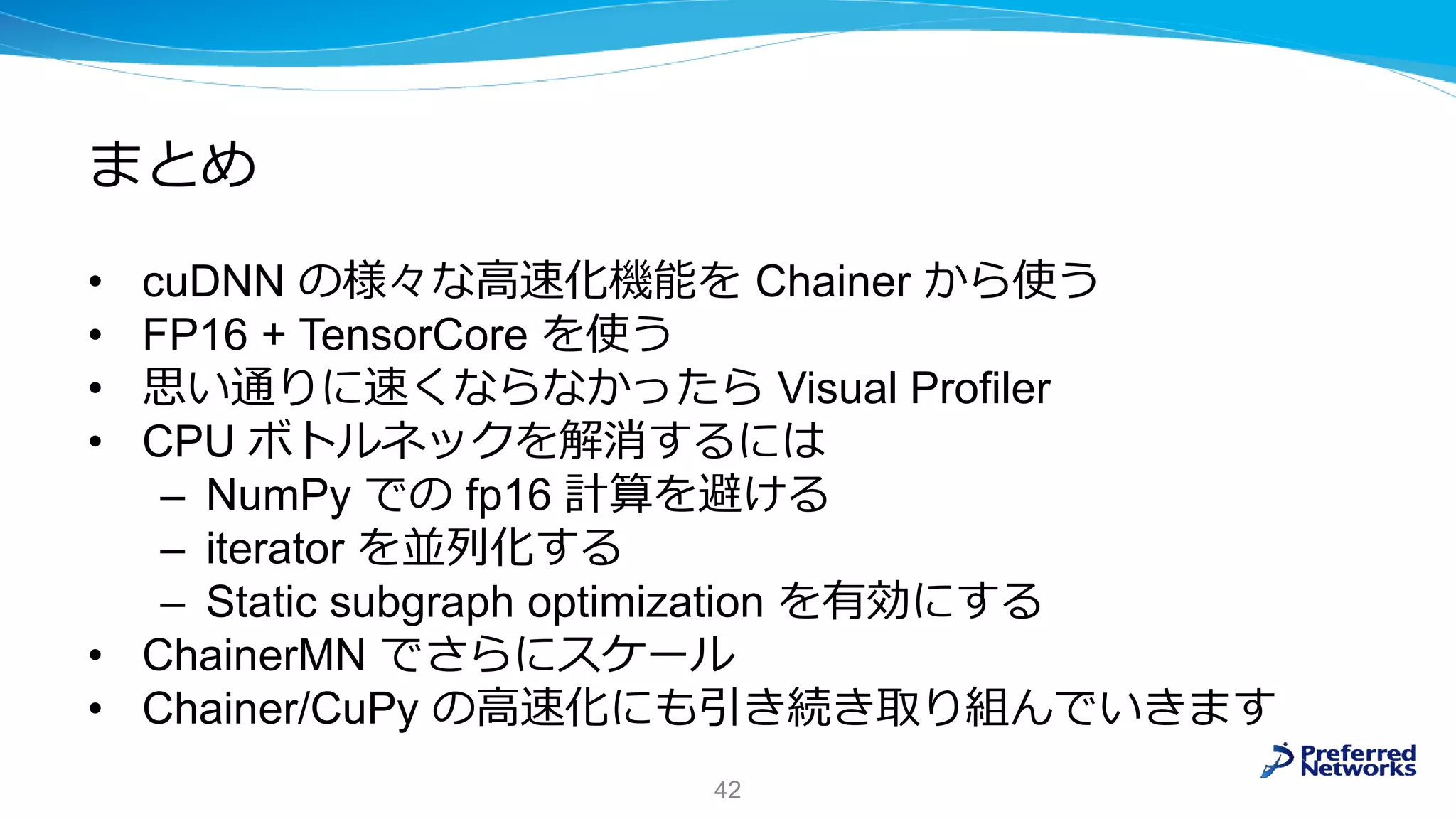 まとめ
• cuDNN の様々な高速化機能を Chainer から使う
• FP16 + TensorCore を使う
• 思い通りに速くならなかったら Visual Profiler
• CPU ボトルネックを解消するには
– NumPy での fp16 計算を避ける
– iterator を並列化する
– Static subgraph optimization を有効にする
• ChainerMN でさらにスケール
• Chainer/CuPy の高速化にも引き続き取り組んでいきます
42
 