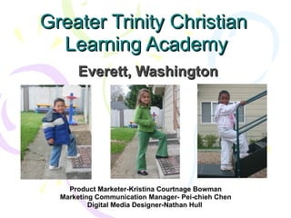 Greater Trinity Christian  Learning Academy Everett, Washington Product Marketer-Kristina Courtnage Bowman Marketing Communication Manager- Pei-chieh Chen Digital Media Designer-Nathan Hull  