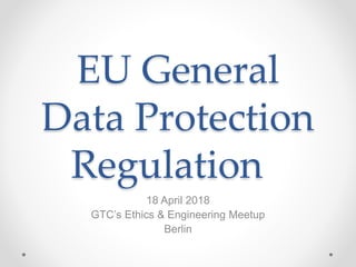 EU General
Data Protection
Regulation
18 April 2018
GTC’s Ethics & Engineering Meetup
Berlin
 