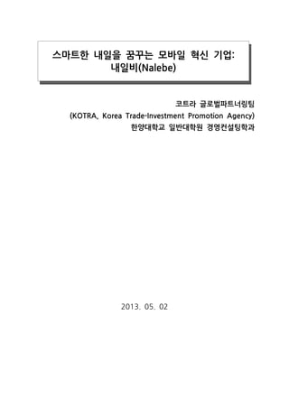 스마트한 내일을 꿈꾸는 모바일 혁신 기업:
내일비(Nalebe)

코트라 글로벌파트너링팀
(KOTRA, Korea Trade-Investment Promotion Agency)
한양대학교 일반대학원 경영컨설팅학과

2013. 05. 02

 