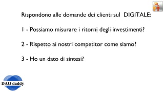 Rispondono alle domande dei clienti sul  DIGITALE: 1 - Possiamo misurare i ritorni degli investimenti? 2 - Rispetto ai nostri competitor come siamo? 3 - Ho un dato di sintesi? 
