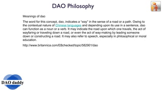DAO Philosophy Meanings of  dao The word for this concept,  dao , indicates a “ way ” in the sense of a road or a path. Owing to the contextual nature of  Chinese languages  and depending upon its use in a sentence,  dao  can function as a noun or a verb. It may indicate the road upon which one travels, the act of wayfaring or traveling down a road, or even the act of way-making by leading someone down or constructing a road. It may also refer to speech, especially in philosophical or moral education. http://www.britannica.com/EBchecked/topic/582901/dao 