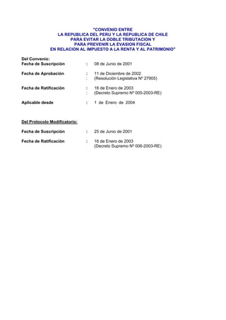 "CONVENIO ENTRE
LA REPUBLICA DEL PERU Y LA REPUBLICA DE CHILE
PARA EVITAR LA DOBLE TRIBUTACION Y
PARA PREVENIR LA EVASION FISCAL
EN RELACION AL IMPUESTO A LA RENTA Y AL PATRIMONIO"
Del Convenio:
Fecha de Suscripción : 08 de Junio de 2001
Fecha de Aprobación : 11 de Diciembre de 2002
: (Resolución Legislativa Nº 27905)
Fecha de Ratificación : 16 de Enero de 2003
: (Decreto Supremo Nº 005-2003-RE)
Aplicable desde : 1 de Enero de 2004
Del Protocolo Modificatorio:
Fecha de Suscripción : 25 de Junio de 2001
Fecha de Ratificación : 16 de Enero de 2003
(Decreto Supremo Nº 006-2003-RE)
 