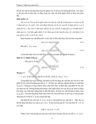 Ch­¬ng 1: NhËp m«n mËt m· häc
8
thuyết xác suất là nền tảng thích hợp để nghiên cứu về độ an toàn không điều kiện. Tuy nhiên
ta chỉ cần một số kiến thức sơ đẳng trong xác suất; các định nghĩa chính sẽ được nêu dưới
đây.
Định nghĩa 1.4:
Giả sử X và Y là các biến ngẫu nhiên. Kí hiệu xác suất để X nhận giá trị x là p(x) và để
Y nhận giá trị y là  p y . Xác suất đồng thời  ,p x y là xác suất để X nhận giá trị x và Y
nhận giá trị y. Xác suất có điều kiện  p x y là xác suất để X nhận giá trị x với điều kiện Y
nhận giá trị y. Các biến ngẫu nhiên X và Y được gọi là độc lập nếu      ,p x y p x p y với
mọi giá trị có thể x của X và y của Y.
Quan hệ giữa xác suất đồng thời và xác suất có điều kiện được biểu thị theo công thức:
     ,p x y p x y p y (1.1)
Đổi chỗ x và y ta có:
     ,p x y p y x p x (1.2)
Từ hai biểu thức trên ta có thể rút ra kết quả sau:(được gọi là định lý Bayes)
Định lý 1.1: (Định lý Bayes)
Nếu   0p y  thì:
 
   
 
p x p y x
p x y
p y
 (1.3)
Hệ quả 1.1.
x và y là các biến độc lập khi và chỉ khi:    p x y p x , ,x y .
Trong phần này ta giả sử rằng, một khoá cụ thể chỉ dùng cho một bản mã. Giả sử có một
phân bố xác suất trên không gian bản rõ P . Kí hiệu xác suất tiên nghiệm để bản rõ xuất hiện
là ( )p xP . Cũng giả sử rằng, khóa K được chọn (bởi Alice và Bob) theo một phân bố xác suất
xác định nào đó. (Thông thường khoá được chọn ngẫu nhiên, bởi vậy tất cả các khoá sẽ đồng
khả năng, tuy nhiên đây không phải là điều bắt buộc). Kí hiệu xác suất để khóa K được chọn
là ( )p KK . Cần nhớ rằng khóa được chọn trước khi Alice biết bản rõ. Bởi vậy có thể giả định
rằng khoá K và bản rõ x là các sự kiện độc lập.
Hai phân bố xác suất trên P và K sẽ tạo ra một phân bố xác suất trên C . Thật vậy, có
thể dễ dàng tính được xác suất ( )p yP với y là bản mã được gửi đi. Với một khoá K K , ta
xác định:
    :KK e x x PC
Ở đây ( )KC biểu thị tập các bản mã có thể nếu K là khóa. Khi đó với mỗi Cy  , ta có:
PTIT
 