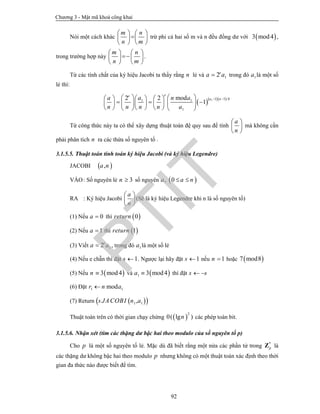 Chương 3 - Mật mã khoá công khai
92
Nói một cách khác
m n
n m
   
   
   
trừ phi cả hai số m và n đều đồng dư với  3 mod4 ,
trong trường hợp này
m n
n m
   
   
   
.
Từ các tính chất của ký hiệu Jacobi ta thấy rằng n lẻ và 12e
a a trong đó 1a là một số
lẻ thì:
   1 1 1 /41 1
1
2 2 mod
1
ee
a na a n a
n n n n a
        
         
        
Từ công thức này ta có thể xây dựng thuật toán đệ quy sau để tính
a
n
 
 
 
mà không cần
phải phân tích n ra các thừa số nguyên tố .
3.1.5.5. Thuật toán tính toán ký hiệu Jacobi (và ký hiệu Legendre)
JACOBI  ,a n
VÀO: Số nguyên lẻ 3n  số nguyên  , 0a a n 
RA : Ký hiệu Jacobi
a
n
 
 
 
(Sẽ là ký hiệu Legendre khi n là số nguyên tố)
(1) Nếu 0a  thì  0return
(2) Nếu 1a  thì  1return
(3) Viết 12e
a a , trong đó 1a là một số lẻ
(4) Nếu e chẵn thì đặt 1s  . Ngược lại hãy đặt 1s  nếu 1n  hoặc  7 mod8
(5) Nếu  3 mod4n  và  1 3 mod4a  thì đặt s s 
(6) Đặt 1 1modr n a
(7) Return   1 1. ,s JACOBI n a
Thuật toán trên có thời gian chạy chừng  
2
0( lg )n các phép toán bit.
3.1.5.6. Nhận xét (tìm các thặng dư bậc hai theo modulo của số nguyên tố p)
Cho p là một số nguyên tố lẻ. Mặc dù đã biết rằng một nửa các phần tử trong *
pZ là
các thặng dư không bậc hai theo modulo p nhưng không có một thuật toán xác định theo thời
gian đa thức nào được biết để tìm.
PTIT
 