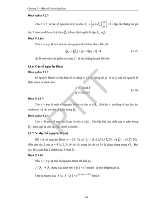 Chương 3 - Mật mã khoá công khai
94
Định nghĩa 3.22:
Cho 3n  là các số nguyên tố lẻ và cho *
1n n
a
J a Z
n
  
    
  
tập các thặng dư giả
bậc 3 theo modulo n (Ký hiệu ˆ
nQ ) được định nghĩa là tập n nJ Q .
Định lý 3.16:
Cho .n pq là tích của hai số nguyên tố lẻ khác nhau. Khi đó:
  1 1 / 4n nQ Q p q    (3.15)
tức là một nửa các phần tử trong nJ là các thặng dư giả bậc hai.
3.1.6. Các số nguyên Blum
Định nghĩa 3.23:
Số nguyên Blum là một hợp số có dạng .n p q , trong đó p và q là các số nguyên tố
khác nhau và thoả mãn:
3mod4
3mod4
p
q


(3.16)
Định lý 3.17:
Cho .n p q là một số nguyên Blum và cho na Q . Khi đó a có đúng 4 căn bậc hai
modulon và chỉ có một số nằm trong nQ .
Định nghĩa 3.24:
Cho n là một số nguyên Blum và cho na Q . Căn bậc hai duy nhất của a nằm trong
nQ được gọi là căn bậc hai chính moda n .
3.1.7. Ví dụ (Số nguyên Blum)
Đối với số nguyên Blum 21n  . Ta có {1,4,5,16,17,20}nJ  và {5,17,20}nQ  .
Bốn căn bậc 2 của 4a  là 2, 5, 16 và 19, trong đó chỉ có 16 là cũng nằmg trong nQ . Bởi
vậy 16 là căn bậc 2 chính của 4mod21.
Định lý 3.18:
Nếu .n pq là một số nguyên Blum thì ánh xạ.
: n nQ Q  được xác định bởi   2
modx x n  là một phép hoán vị.
Ánh xạ ngược của  là:      1 1 4/81
mod
p q
x x n
  
  .
PTIT
 