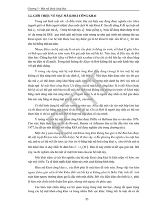 Chương 3 - Mật mã khoá công khai
95
3.2. GIỚI THIỆU VỀ MẬT MÃ KHOÁ CÔNG KHAI
Trong mô hình mật mã cổ điển trước đây mà hiện nay đang được nghiên cứu Alice
(người gửi) và Bob (người nhận) chọn một cách bí mật khoá K. Sau đó dùng K để tạo luật mã
hoá ke và luật giải mã kd . Trong hệ mật này kd hoặc giống ke hoặc dễ dàng nhận được từ nó
(ví dụ trong hệ DES quá trình giải mã hoàn toàn tương tự như quá trình mã nhưng thủ tục
khoá ngược lại). Các hệ mật thuộc loại này được gọi là hệ khoá bí mật, nếu để lộ ke thì làm
cho hệ thống mất an toàn.
Nhược điểm của hệ mật này là nó yêu cầu phải có thông tin trước về khoá K giữa Alice
và Bob qua một kênh an toàn trước khi gửi một bản mã bất kỳ. Trên thực tế điều này rất khó
đảm bảo. Chẳng hạn khi Alice và Bob ở cách xa nhau và họ chỉ có thể liên lạc với nhau bằng
thư tín điện tử (E.mail). Trong tình huống đó Alice và Bob không thể tạo một kênh bảo mật
với giá phải chăng.
Ý tưởng xây dựng một hệ mật khoá công khai (hay dùng chung) là tìm một hệ mật
không có khả năng tính toán để xác định kd khi biết ke . Nếu thực hiện được như vậy thì quy
tắc mã ke có thể được công khai bằng cách công bố nó trong một danh bạ (bởi vậy nên có
thuật ngữ hệ mật khoá công khai). Ưu điểm của hệ mật khoá công khai là ở chỗ Alice (hoặc
bất kỳ ai) có thể gửi một bản tin đã mã cho Bob (mà không cần thông tin trước về khoá mật)
bằng cách dùng mật mã công khai ke . Người nhận A sẽ là người duy nhất có thể giải được
bản mã này bằng sử dụng luật giải bí mật kd của mình.
Có thể hình dung hệ mật này tương tự như sau. Alice đặt một vật vào một hộp kim loại
và rồi khoá nó lại bằng một khoá số do Bob để lại. Chỉ có Bob là người duy nhất có thể mở
được hộp vì chỉ có anh ta mới biết tổ hợp mã của khoá số của mình.
Ý tưởng về một hệ mật khoá công khai được Diffie và Hellman đưa ra vào năm 1976.
Còn việc hiện thực hoá nó thì do Rivesrt, Shamir và Adleman đưa ra lần đầu tiên vào năm
1977, họ đã tạo nên hệ mật nổi tiếng RSA (sẽ được nghiên cứu trong chương này).
Một chú ý quan trọng là một hệ mật khoá công khai không bao giờ có thể đảm bảo được
độ mật tuyệt đối (an toàn vô điều kiện). Sở dĩ như vậy vì đối phương khi nghiên cứu một bản
mã, anh ta có thể mã lần lượt các bản tin rõ bằng luật mã hoá công khai ke cho tới khi anh ta
tìm được bản rõ duy nhất M đảm bảo  kC e M . Bản rõ này chính là kết quả giải mã. Bởi
vậy, ta chỉ nghiên cứu độ mật về mặt tính toán của các hệ mật này.
Một khái niệm có ích khi nghiên cứu hệ mật khoá công khai là khái niệm về hàm cửa
sập một chiều. Ta sẽ định nghĩa khái niệm này một cách không hình thức.
Hàm mã khoá công khai ke của Bob phải là một hàm dễ tính toán. Song việc tìm hàm
ngược (hàm giải mã) rất khó khăn (đối với bất kỳ ai không phải là Bob). Đặc tính dễ tính
toán hàm ngược thường được gọi là đặc tính một chiều. Bởi vậy điều kiện cần thiết là ke phải
là hàm một chiều (tính thuận đơn giản, nhưng tính ngược rất phức tạp).
Các hàm một chiều đóng vai trò quan trọng trong mật mã học, chúng rất quan trọng
trong các hệ mật khoá công khai và trong nhiều lĩnh vực khác. Đáng tiếc là mặc dù có rất
PTIT
 