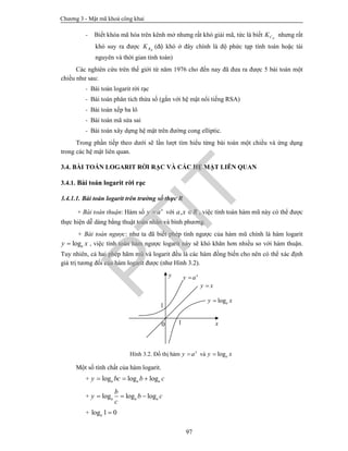 Chương 3 - Mật mã khoá công khai
97
- Biết khóa mã hóa trên kênh mở nhưng rất khó giải mã, tức là biết BCK nhưng rất
khó suy ra được BRK (độ khó ở đây chính là độ phức tạp tính toán hoặc tài
nguyên và thời gian tính toán)
Các nghiên cứu trên thế giới từ năm 1976 cho đến nay đã đưa ra được 5 bài toán một
chiều như sau:
- Bài toán logarit rời rạc
- Bài toán phân tích thừa số (gắn với hệ mật nổi tiếng RSA)
- Bài toán xếp ba lô
- Bài toán mã sửa sai
- Bài toán xây dựng hệ mật trên đường cong elliptic.
Trong phần tiếp theo dưới sẽ lần lượt tìm hiểu từng bài toán một chiều và ứng dụng
trong các hệ mật liên quan.
3.4. BÀI TOÁN LOGARIT RỜI RẠC VÀ CÁC HỆ MẬT LIÊN QUAN
3.4.1. Bài toán logarit rời rạc
3.4.1.1. Bài toán logarit trên trường số thực R
+ Bài toán thuận: Hàm số x
y a với ,a x R , việc tính toán hàm mũ này có thể được
thực hiện dễ dàng bằng thuật toán nhân và bình phương.
+ Bài toán ngược: như ta đã biết phép tính ngược của hàm mũ chính là hàm logarit
logay x , việc tính toán hàm ngược logarit này sẽ khó khăn hơn nhiều so với hàm thuận.
Tuy nhiên, cả hai phép hãm mũ và logarit đều là các hàm đồng biến cho nên có thể xác định
giá trị tương đối của hàm logarit được (như Hình 3.2).
Hình 3.2. Đồ thị hàm x
y a và logay x
Một số tính chất của hàm logarit.
+ log log loga a ay bc b c  
+ log log loga a a
b
y b c
c
  
+ log 1 0a 
y
x
y x
logay x
x
y a
1
1
0
PTIT
 