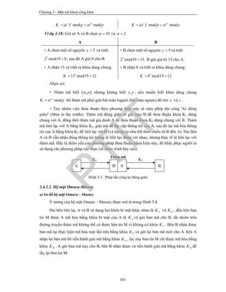 Chương 3 - Mật mã khoá công khai
101
( ) mod mody x xy
K a p p  ( ) mod modx y xy
K a p p 
Ví dụ 3.18: Giả sử A và B chọn 19p  và 2 
A B
+ A chọn một số nguyên 3x  và tính:
3
2 mod19 8 , sau đó A gửi 8 cho B
+ B chọn một số nguyên 5y  và tính:
5
2 mod19 13 , B gửi giá trị 13 cho A.
+ A nhận 13 và tính ra khóa dùng chung:
3
13 mod19 12K  
+ B nhận 8 và tính ra khóa dùng chung:
5
8 mod19 12K  
Nhận xét:
+ Thám mã biết  ,p nhưng không biết ,x y , nếu muốn biết khóa dùng chung
modxy
K p thì thám mã phải giải bài toán logarit (bài toán ngược) để tìm x và y .
+ Tuy nhiên việc thỏa thuận theo phương thức này sẽ chịu phép tấn công "kẻ đứng
giữa" (Man in the midle). Thám mã đứng giữa sẽ giả mạo B để thỏa thuận khóa K1 dùng
chung với A, đồng thời thám mã giả danh A để thỏa thuận khóa K2 dùng chung với B. Thám
mã liên lạc với A bằng khóa K1, giải mã để lấy cắp thông tin của A, sau đó lại mã hóa thông
tin của A bằng khóa K2 để liên lạc với B (và tương tự như thế theo chiều từ B đến A). Hai bên
A và B vẫn nhận đúng thông tin tưởng là liên lạc đúng với nhau, nhưng thực tế là liên lạc với
thám mã. Đây là điểm yếu của phương pháp thỏa thuận khóa kiểu này, để khắc phục người ta
sử dụng các phương pháp xác thực (sẽ được trình bày sau).
Hình 3.3. Phép tấn công kẻ đứng giữa
3.4.2.2. Hệ mật Omura-Massey
a) Sơ đồ hệ mật Omura – Massey
Ý tưởng của hệ mật Omura – Massey được mô tả trong Hình 3.4.
Hai bên liên lạc A và B sử dụng hai khóa bí mật khác nhau là AK và BK , đầu tiên bản
tin M được A mã hóa bằng khóa bí mật của A là AK và gửi bản mã cho B, tất nhiên trên
đường truyền thám mã không thể có được bản tin M vì không có khóa AK . Bên B nhận được
bản mã lại thực hiện mã hóa một lần nữa bằng khóa BK và gửi lại bản mã mới cho A. Khi A
nhận lại bản mã thì tiến hành giải mã bằng khóa AK , lúc này bản tin M chỉ được mã hóa bằng
khóa BK . A gửi bản mã này cho B, bên B nhận được và tiến hành giải mã bằng khóa BK để
lấy lại bản tin M.
A B' A' B
K1 K2
Thám mã
PTIT
 