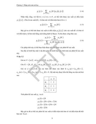 Ch­¬ng 1: NhËp m«n mËt m· häc
9
      
  :
C
C
p K
K y K
y p K p d y

  K P (1.4)
Nhận thấy rằng, với bất kì Cy  và Px  , có thể tính được xác suất có điều kiện
 p y xC . (Tức là xác suất để y là bản mã với điều kiện bản rõ là x ):
   
  :
p
KK x d y
y x p K

 C K (1.5)
Bây giờ ta có thể tính được xác suất có điều kiện  p x yP (tức xác suất để x là bản rõ
với điều kiện y là bản mã) bằng cách dùng định lý Bayes. Ta thu được công thức sau:
 
   
  
    
  
:
:
P
P
P
p
p
p
KK x d y
K
K y c K
x p K
y x
p K d y






K
K
(1.6)
Các phép tính này có thể thực hiện được nếu biết được các phân bố xác suất.
Sau đây sẽ trình bày một ví dụ đơn giản để minh hoạ việc tính toán các phân bố xác suất
này.
Ví dụ 1.2.
Giả sử  ,a bP với   1 4p a P ,   3 4p b P .
Cho  1 2 3, ,K K K K với  1 1 2Kp K  ,    2 3 1 4K Kp K p K  .
Giả sử  1,2,3,4C  và các hàm mã được xác định là 1 1
( ) 1, ( ) 2,K Ke a e b 
2 2 3 3
( ) 2, ( ) 3, ( ) 3, ( ) 4K K K Ke a e b e a e b    . Hệ mật này được biểu thị bằng ma trận mã hoá
sau:
a b
1K 1 2
2K 2 3
3K 2 4
Tính phân bố xác suất Cp ta có:
(1) 1 8
(2) 3 8 1 16 7 16
(3) 3 16 1 16 1 4
(4) 3 16
C
C
C
C
p
p
p
p

  
  

Bây giờ ta đã có thể các phân bố xác suất có điều kiện trên bản rõ với điều kiện đã biết
bản mã. Ta có:
PTIT
 