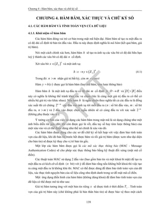 Chương 4 - Hàm băm, xác thực và chữ ký số
139
CHƯƠNG 4. HÀM BĂM, XÁC THỰC VÀ CHỮ KÝ SỐ
4.1. CÁC HÀM BĂM VÀ TÍNH TOÀN VẸN CỦA DỮ LIỆU
4.1.1. Khái niệm về hàm băm
Các hàm băm đóng vai trò cơ bản trong mật mã hiện đại. Hàm băm sẽ tạo ra một đầu ra
có độ dài cố định từ bản tin đầu vào. Đầu ra này được định nghĩa là mã băm (kết quả băm, giá
trị băm).
Nói một cách chính xác hơn, hàm băm h sẽ tạo ra ánh xạ các xâu bit có độ dài hữu hạn
tuỳ ý thành các xâu bit có độ dài n cố định.
Xét xâu bit  2
n
x  Z và một ánh xạ:
 2:
m
h x y  Z (4.1)
Trong đó: n m nhận giá trị bất kỳ, còn m const
Hàm ( )y h x được gọi là hàm băm (hay mã băm, tóm lược thông báo)
Hàm băm h là một ánh xạ đầu ra có độ dài m cố định :h D R và D R điều
này có nghĩa là không thể tránh khỏi các va chạm (tức là cùng một giá trị đầu ra có thể có
nhiều bộ giá trị vào khác nhau). Nếu hàm h là ngẫu nhiên theo nghĩa tất cả các đầu ra là đồng
xác suất thì có chừng 2n m
các đầu vào ánh xạ tới mỗi đầu ra (n : số bit đầu vào, m : số bit
đầu ra, n m ) và 2 đầu vào được chọn ngẫu nhiên sẽ có cùng đầu ra với xác suất 2 m
(không phụ thuộc vào n ).
Ý tưởng cơ bản của việc sử dụng các hàm băm trong mật mã là sử dụng chúng như một
ảnh biểu diễn rút gọn (đôi khi còn được gọi là vết, dấu tay số hay tóm lược thông báo) của
một xâu vào và có thể được dùng như thể nó chính là xâu vào đó.
Các hàm băm được dùng cho các sơ đồ chữ ký số kết hợp với việc đảm bảo tính toàn
vẹn của dữ liệu, khi đó bản tin trước hết được băm và rồi giá trị băm (được xem như đại diện
cho bản tin) sẽ được ký thay cho vị trí bản tin gốc.
Một lớp các hàm băm được gọi là các mã xác thực thông báo (MAC - Message
Authentication Codes) sẽ cho phép xác thực thông báo bằng kỹ thuật đối xứng (mật mã cổ
điển).
Các thuật toán MAC sử dụng 2 đầu vào (bao gồm bản tin và một khoá bí mật) để tạo ra
một đầu ra có kích cỡ cố định (n bit) với ý đồ đảm bảo rằng nếu không biết khoá thì việc tạo
ra cùng một đầu ra là không khả thi. MAC có thể được dùng để đảm bảo tính toàn vẹn của dữ
liệu, xác thực tính nguyên bản của số liệu cũng như định danh trong sơ đồ mật mã cổ điển.
Một ứng dụng điển hình của hàm băm (không dùng khoá) để đảm bảo tính toàn vẹn của
dữ liệu có thể được mô tả như sau:
Giá trị băm tương ứng với một bản tin riêng x sẽ được tính ở thời điểm 1T . Tính toàn
vẹn của giá trị băm này (chứ không phải là bản thân bản tin) sẽ được bảo vệ theo một cách
PTIT
 