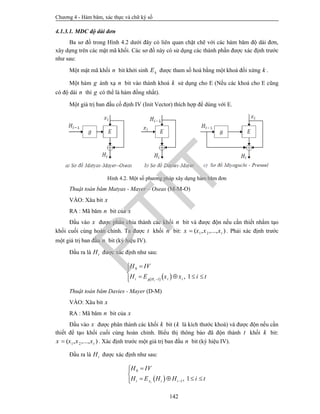 Chương 4 - Hàm băm, xác thực và chữ ký số
142
4.1.3.1. MDC độ dài đơn
Ba sơ đồ trong Hình 4.2 dưới đây có liên quan chặt chẽ với các hàm băm độ dài đơn,
xây dựng trên các mật mã khối. Các sơ đồ này có sử dụng các thành phần được xác định trước
như sau:
Một mật mã khối n bit khởi sinh kE được tham số hoá bằng một khoá đối xứng k .
Một hàm g ánh xạ n bit vào thành khoá k sử dụng cho E (Nếu các khoá cho E cũng
có độ dài n thì g có thể là hàm đồng nhất).
Một giá trị ban đầu cố định IV (Init Vector) thích hợp để dùng với E.
Hình 4.2. Một số phương pháp xây dựng hàm băm đơn
Thuật toán băm Matyas - Mayer – Oseas (M-M-O)
VÀO: Xâu bit x
RA : Mã băm n bit của x
Đầu vào x được phân chia thành các khối n bit và được độn nếu cần thiết nhằm tạo
khối cuối cùng hoàn chỉnh. Ta được t khối n bit: 1 2( , ,..., )tx x x x . Phải xác định trước
một giá trị ban đầu n bit (ký hiệu IV).
Đầu ra là tH được xác định như sau:
   
0
1
, 1ii i ig H
H IV
H E x x i t


   
Thuật toán băm Davies - Mayer (D-M)
VÀO: Xâu bit x
RA : Mã băm n bit của x
Đầu vào x được phân thành các khối k bit (k là kích thước khoá) và được độn nếu cần
thiết để tạo khối cuối cùng hoàn chỉnh. Biểu thị thông báo đã độn thành t khối k bit:
1 2( , ,..., )tx x x x . Xác định trước một giá trị ban đầu n bit (ký hiệu IV).
Đầu ra là tH được xác định như sau:
 
0
1, 1ii x i i
H IV
H E H H i t


   
PTIT
 