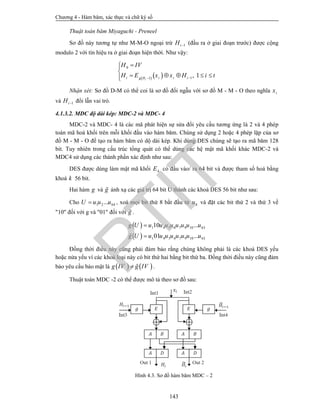 Chương 4 - Hàm băm, xác thực và chữ ký số
143
Thuật toán băm Miyaguchi - Preneel
Sơ đồ này tương tự như M-M-O ngoại trừ 1iH  (đầu ra ở giai đoạn trước) được cộng
modulo 2 với tín hiệu ra ở giai đoạn hiện thời. Như vậy:
   
0
11
, 1ii i i ig H
H IV
H E x x H i t


    
Nhận xét: Sơ đồ D-M có thể coi là sơ đồ đối ngẫu với sơ đồ M - M - O theo nghĩa ix
và 1iH  đổi lẫn vai trò.
4.1.3.2. MDC độ dài kép: MDC-2 và MDC- 4
MDC-2 và MDC- 4 là các mã phát hiện sự sửa đổi yêu cầu tương ứng là 2 và 4 phép
toán mã hoá khối trên mỗi khối đầu vào hàm băm. Chúng sử dụng 2 hoặc 4 phép lặp của sơ
đồ M - M - O để tạo ra hàm băm có dộ dài kép. Khi dùng DES chúng sẽ tạo ra mã băm 128
bit. Tuy nhiên trong cấu trúc tổng quát có thể dùng các hệ mật mã khối khác MDC-2 và
MDC4 sử dụng các thành phần xác định như sau:
DES được dùng làm mật mã khối kE có đầu vào/ ra 64 bit và được tham số hoá bằng
khoá k 56 bit.
Hai hàm g và g ánh xạ các giá trị 64 bit U thành các khoá DES 56 bit như sau:
Cho 1 2 64...U u u u , xoá mọi bit thứ 8 bắt đầu từ 8u và đặt các bit thứ 2 và thứ 3 về
"10" đối với g và "01" đối với g .
 
 
1 4 5 6 7 9 10 63
1 4 5 6 7 9 10 63
10 ...
01 ...
g U u u u u u u u u
g U u u u u u u u u


Đồng thời điều này cũng phải đảm bảo rằng chúng không phải là các khoá DES yếu
hoặc nửa yếu vì các khoá loại này có bit thứ hai bằng bit thứ ba. Đồng thời điều này cũng đảm
bảo yêu cầu bảo mật là    g IV g IV  .
Thuật toán MDC -2 có thể được mô tả theo sơ đồ sau:
Hình 4.3. Sơ đồ hàm băm MDC – 2
PTIT
 