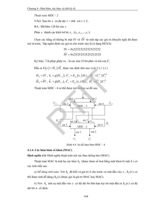 Chương 4 - Hàm băm, xác thực và chữ ký số
144
Thuật toán MDC - 2
VÀO: Xâu bit x có độ dài 64r t với 2t  .
RA : Mã băm 128 bit của x
Phân x thành các khối 64 bit 1 2:( , ,..., )i tx x x x .
Chọn các hằng số không bí mật IV và V
~
I từ một tập các giá trị khuyến nghị đã được
mô tả trước. Tập ngầm định các giá trị cho trước này là (ở dạng HEXA)
2525252525252525x0V
~
I
5252525252525252x0IV


Ký hiệu  là phép ghép và .. là các nửa 32 bit phải và trái của iC
Đầu ra   ||t th x H H  được xác định như sau: (với 1 i t  )
   


0 1
0 1
, , , ||
, ( ), ( ) , ||
i
i
L R
i i i k i i i i i
L R
i i i i i i i ik
H IV k g H C E x x H C C
H IV k g H C E x x H C C


    
    

   
Thuật toán MDC - 4 có thể được mô tả theo sơ đồ sau:
Hình 4.4. Sơ đồ hàm băm MDC – 4
4.1.4. Các hàm băm có khoá (MAC)
Định nghĩa 4.6: Định nghĩa thuật toán mã xác thực thông báo (MAC).
Thuật toán MAC là một họ các hàm kh (được tham số hoá bằng một khoá bí mật k ) có
các tính chất sau:
a) Dễ dàng tính toán: Với kh đã biết và giá trị k cho trước và một đầu vào x , ( )kh x có
thể được tính dễ dàng ( ( )kh x được gọi là giá trị MAC hay MAC).
b) Nén: kh ánh xạ một đầu vào x có độ dài bit hữu hạn tuỳ tới một đầu ra ( )kh x có độ
dài bit n cố định.
PTIT
 