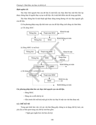 Chương 4 - Hàm băm, xác thực và chữ ký số
146
Định nghĩa 4.8:
Xác thực tính nguyên bản của dữ liệu là một kiểu xác thực đảm bảo một bên liên lạc
được chứng thực là nguồn thực sự tạo ra dữ liệu đó ở một thời điểm nào đó trong quá khứ.
Xác thực thông báo là một thuật ngữ được dùng tương đương với xác thực nguyên gốc
của dữ liệu.
Có ba phương pháp cung cấp tính toàn vẹn của dữ liệu bằng cách dùng các hàm băm.
a) Chỉ dùng MAC:
b) Dùng MDC và mã hoá:
c) Sử dụng MDC và kênh tin cậy
Các phương pháp đảm bảo xác thực tính nguyên vẹn của dữ liệu.
 Dùng MAC.
 Dùng các sơ đồ chữ ký số.
 Gắn (trước khi mã hoá) một giá trị thẻ xác thực bí mật vào văn bản được mã.
4.2. CHỮ KÝ SỐ
Trong quá trình làm việc với các văn bản bằng giấy chúng ta sử dụng chữ ký tươi, các
yêu cầu cơ bản quan trọng của chữ ký tươi bao gồm:
+ Ngắn gọn (ngắn hơn văn bản cần ký)
Kênh không an toàn
Khoá bí mật
Thông báo Thuật toán MAC
Thông báo MAC
Kênh không an toàn
Khoá bí mậtThông báo Thuật toán MDC
Thông báo MDC Thuật toán
mã hoá
Thông báo MDC
Thông báo Thuật toán MDC
MDC
Kênh tin cậy
Kênh không an toàn
PTIT
 