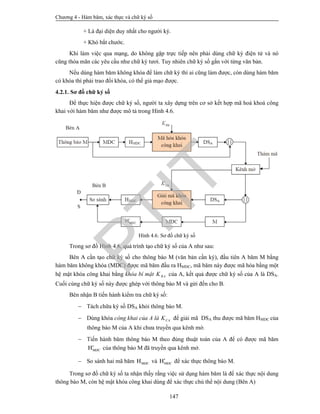 Chương 4 - Hàm băm, xác thực và chữ ký số
147
+ Là đại diện duy nhất cho người ký.
+ Khó bắt chước.
Khi làm việc qua mạng, do không gặp trực tiếp nên phải dùng chữ ký điện tử và nó
cũng thỏa mãn các yêu cầu như chữ ký tươi. Tuy nhiên chữ ký số gắn với từng văn bản.
Nếu dùng hàm băm không khóa để làm chữ ký thì ai cũng làm được, còn dùng hàm băm
có khóa thì phải trao đổi khóa, có thể giả mạo được.
4.2.1. Sơ đồ chữ ký số
Để thực hiện được chữ ký số, người ta xây dựng trên cơ sở kết hợp mã hoá khoá công
khai với hàm băm như được mô tả trong Hình 4.6.
Hình 4.6. Sơ đồ chữ ký số
Trong sơ đồ Hình 4.6, quá trình tạo chữ ký số của A như sau:
Bên A cần tạo chữ ký số cho thông báo M (văn bản cần ký), đầu tiên A băm M bằng
hàm băm không khóa (MDC) được mã băm đầu ra HMDC, mã băm này được mã hóa bằng một
hệ mật khóa công khai bằng khóa bí mật RAK của A, kết quả được chữ ký số của A là DSA.
Cuối cùng chữ ký số này được ghép với thông báo M và gửi đến cho B.
Bên nhận B tiến hành kiểm tra chữ ký số:
 Tách chữa ký số DSA khỏi thông báo M.
 Dùng khóa công khai của A là CAK để giải mã DSA thu được mã băm HMDC của
thông báo M của A khi chưa truyền qua kênh mở.
 Tiến hành băm thông báo M theo đúng thuật toán của A để có được mã băm
MDCH của thông báo M đã truyền qua kênh mở.
 So sánh hai mã băm MDCH và MDCH để xác thực thông báo M.
Trong sơ đồ chữ ký số ta nhận thấy rằng việc sử dụng hàm băm là để xác thực nội dung
thông báo M, còn hệ mật khóa công khai dùng để xác thực chủ thể nội dung (Bên A)
PTIT
 