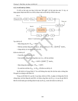 Chương 4 - Hàm băm, xác thực và chữ ký số
148
4.2.2. Sơ đồ chữ ký số RSA.
Có thể coi bài toán xác thực là bài toán "đối ngẫu" với bài toán bảo mật. Vì vậy, sử
dụng ngược thuật toán RSA ta có thể có được một sơ đồ chữ ký số RSA như sau:
Hình 4.7. Sơ đồ chữ ký số RSA không bảo mật
Tạo chữ ký số:
+ Băm thông báo M: ( )MDCH h M
+ Mã hóa mã băm bằng khóa bí mật Ad để tạo chữ ký số:  ( ) mod Ad
A ADS h M n
+ Ghép chữ ký số với thông báo: || AM DS
Kiểm tra chữ ký số:
+ Tách DSA khỏi thông báo M
+ Giải mã DSA bằng khóa công khai của A ( Ae ) để tìm mã băm:
 MDCH ( ) (M) mod 
A
A
ed
Ah M h n
+ Băm thông báo nhận được: ( ) MDCH h M
+ So sánh hai mã băm MDCH và MDCH để kiểm tra chữ ký số.
Sơ đồ chữ ký số trong Hình 4.7 là sơ đồ không bảo mật, khi cần bảo mật cả thông báo
M người ta sử dụng sơ đồ Hình 4.8.
Trong sơ đồ Hình 4.8, sau khi A tạo được chữ ký số DSA và ghép với thông báo M, thì
chúng được mã hóa bằng hệ mật RSA với khóa công khai của B ( Be ) và sau đó gửi đến B.
Bên B sẽ tiến hành giải mã bằng khóa bí mật của B ( Bd ) trước khi kiểm tra chữ ký số.
PTIT
 