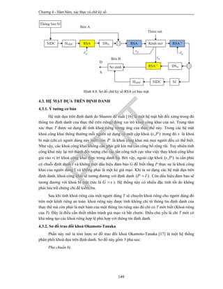 Chương 4 - Hàm băm, xác thực và chữ ký số
149
Hình 4.8. Sơ đồ chữ ký số RSA có bảo mật
4.3. HỆ MẬT DỰA TRÊN ĐỊNH DANH
4.3.1. Ý tưởng cơ bản
Hệ mật dựa trên định danh do Shamin đề xuất [16] là một hệ mật bất đối xứng trong đó
thông tin định danh của thực thể (tên riêng) đóng vai trò khoá công khai của nó. Trung tâm
xác thực T được sử dụng để tính khoá riêng tương ứng của thực thể này. Trong các hệ mật
khoá công khai thông thường mỗi người sử dụng có một cặp khoá ( , )s P trong đó s là khoá
bí mật (chỉ có người dùng này biết) còn P là khoá công khai mà mọi người đều có thể biết.
Như vậy, các khoá công khai không cần phải giữ kín mà cần công bố rộng rãi. Tuy nhiên tính
công khai này lại trở thành đối tượng cho các tấn công tích cực như việc thay khoá công khai
giả vào vị trí khoá công khai thực trong danh bạ. Bởi vậy, ngoài cặp khoá ( , )s P ta cần phải
có chuỗi định danh I và không một dấu hiệu đảm bảo G để biết rằng P thực sự là khoá công
khai của người dùng I và không phải là một kẻ giả mạo. Khi ta sử dụng các hệ mật dựa trên
định danh, khoá công khai sẽ tương đương với định danh ( )P I . Còn dấu hiệu đảm bảo sẽ
tương đương với khoá bí mật (tức là G s ). Hệ thống này có nhiều đặc tính tốt do không
phải lưu trữ chứng chỉ để kiểm tra.
Sau khi tính khoá riêng của một người dùng T sẽ chuyển khoá riêng cho người dùng đó
trên một kênh riêng an toàn. khoá riêng này được tính không chỉ từ thông tin định danh của
thực thể mà còn phải là một hàm của một thông tin riêng nào đó chỉ có T mới biết (Khoá riêng
của T). Đây là điều cần thiết nhằm tránh giả mạo và bắt chước. Điều chủ yếu là chỉ T mới có
khả năng tạo các khoá riêng hợp lệ phù hợp với thông tin định danh.
4.3.2. Sơ đồ trao đổi khoá Okamoto-Tanaka
Phần này mô tả tóm lược sơ đồ trao đổi khoá Okamoto-Tanaka [17] là một hệ thống
phân phối khoá dựa trên định danh. Sơ đồ này gồm 3 pha sau:
Pha chuẩn bị.
PTIT
 
