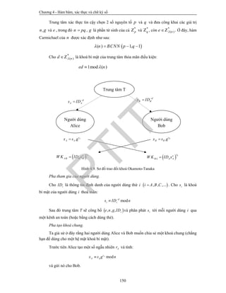 Chương 4 - Hàm băm, xác thực và chữ ký số
150
Trung tâm xác thực tin cậy chọn 2 số nguyên tố p và q và đưa công khai các giá trị
,n g và e , trong đó n pq , g là phần tử sinh của cả *
pZ và *
qZ , còn *
( )ne Z . Ở đây, hàm
Carmichael của n được xác định như sau:
 ( ) 1, 1n BCNN p q   
Cho *
( )nd Z là khoá bí mật của trung tâm thỏa mãn điều kiện:
1mod ( )ed n
Hình 4.9. Sơ đồ trao đổi khoá Okamoto-Tanaka
Pha tham gia của người dùng.
Cho iID là thông tin định danh của người dùng thứ i  , , ,...i A B C . Cho is là khoá
bí mật của người dùng i thoả mãn:
modd
i is ID n

Sau đó trung tâm T sẽ công bố  , , , ie n g ID và phân phát is tới mỗi người dùng i qua
một kênh an toàn (hoặc bằng cách dùng thẻ).
Pha tạo khoá chung.
Ta giả sử ở đây rằng hai người dùng Alice và Bob muốn chia sẻ một khoá chung (chẳng
hạn để dùng cho một hệ mật khoá bí mật).
Trước tiên Alice tạo một số ngẫu nhiên Ar và tính:
modAr
A Ax s g n
và gửi nó cho Bob.
. Br
B Bx s g. Ar
A Ax s g
d
A As ID

d
B Bs ID

Người dùng
Alice
Người dùng
Bob
Trung tâm T
 Are
AB B BW K ID x  Bre
BA A AW K ID x
PTIT
 