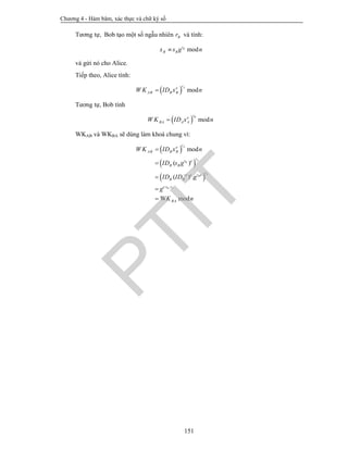 Chương 4 - Hàm băm, xác thực và chữ ký số
151
Tương tự, Bob tạo một số ngẫu nhiên Br và tính:
modBr
B Bx s g n
và gửi nó cho Alice.
Tiếp theo, Alice tính:
  mod
Are
AB B BW K ID x n
Tương tự, Bob tính
  mod
Bre
BA A AW K ID x n
WKAB và WKBA sẽ dùng làm khoá chung vì:
 
 
 
. .
mod
( )
( ) .
modW
A
A
B
A
B
B A
re
AB B B
rr e
B B
rr ed e
B B
e r r
BA
W K ID x n
ID s g
ID ID g
g
K n






PTIT
 