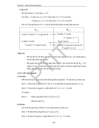 Chương 3 - Mật mã khoá công khai
103
Ví dụ 3.19:
Hai bên liên lạc A và B chọn 19p  .
Tạo khóa: + A chọn ( , ) (11,5)m n  thỏa mãn 11 5 55 1mod18   .
+ B chọn ( , ) (7,13)u v  thỏa mãn 7 13 91 1mod18  
Giả sử A cần gửi bản tin 6M  cho B. Quá trình truyền tin thực hiện như sau:
Nhận xét:
- Để tìm bản tin M thám mã phải giải bài toán logarit rời rạc, với trường hợp p
lớn thì đây là hệ mật an toàn.
- Để truyền bản tin M thì phải thực hiện truyền 3 lần, do đó tốc độ mã 1 3m·R 
(thấp). Vì vậy hệ mật này chỉ thích hợp khi truyền các bản tin ngắn hoặc truyền
khóa, phân phối khóa cho hệ mật khóa bí mật.
3.4.2.3. Hệ mật Elgamal
a) Tạo khóa
Mỗi bên liên lạc A,B tạo cho mình một cặp khóa công khai – bí mật theo các bước sau:
Bước 1: Chọn một số nguyên tố p lớn và  là một phần tử nguyên thủy  *
p ¢
Bước 2: Chọn một số nguyên a ngẫu nhiên với 1 1a p   và tính
moda
p
Bước 3: + Khóa công khai là bộ 3 số:  , , a
p  
+ Khóa bí mật là: a
b) Mã hóa
Giả sử B cần gửi bản tin M cho A, B sẽ thực hiện các bước sau:
Bước 1: B nhận khóa công khai của A:  , , a
p  
Bước 2: B chọn số nguyên k ngẫu nhiên với 1 1k p   và tính:
 11,5
A  7,13
B
+ A tính 11
6 mod19 17 và gửi cho B
+ A nhận 5 và tính:
5
5 mod19 9 và gửi 9 cho B
+ B nhận 17 và tính:
7
17 mod19 5
B gửi 5 cho A
+ B nhận 9 và giải mã ra bản tin M:
13
5 mod19 6 M 
PTIT
 