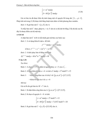 Chương 3 - Mật mã khoá công khai
104
 
mod
mod
k
ka
p
M p
 
 
 


(3.20)
Giả sử bản tin đã được biểu thị dưới dạng một số nguyên M trong dải  1, , 1p  .
Phép tính mũ trong (3.20) được tính bằng thuật toán nhân và bình phương theo modulo.
Bước 3: B gửi bản mã  ,C   cho A.
Ta thấy bản mã C được ghép từ  và  nên nó có độ dài bit bằng 2 lần độ dài của M,
đây là nhược điểm của hệ mật này.
c) Giải mã
A nhận bản mã C từ B và tiến hành giải mã theo các bước sau:
Bước 1: A sử dụng khóa bí mật a để tính:
1
mod modp a ak
p p   
 .
(Chú ý 1
( )p a a k a ak
       
   )
Bước 2: A khôi phục bản rõ bằng cách tính:
1
mod modp a ak ak
p M p M    
 
Ví dụ 3.20:
Tạo khoá.
Bước 1: A chọn 17p  và phần tử nguyên thủy 3  của *
17¢ .
Bước 2: A chọn khóa bí mật 6a  và tính 6
mod 3 mod17 15a
p  
Bước 3: + Khóa công khai của A là bộ 3 số:    , , 17,3,15a
p   
+ Khóa bí mật của A là: 6a 
Mã hoá
Giả sử B cần gửi bản tin 7M  cho A.
Bước 1: B nhận khóa công khai của A:    , , 17,3,15a
p    .
Bước 2: B chọn số nguyên 4k  và tính:
 
4
4
mod 3 mod17 13
mod 7.(15) mod17 10
k
ka
p
M p
 
 
   

  
Bước 3: B gửi bản mã    , 13,10C    cho A.
PTIT
 