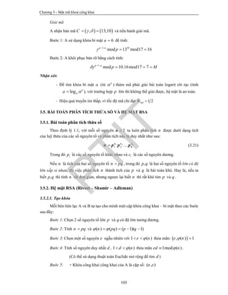 Chương 3 - Mật mã khoá công khai
105
Giải mã
A nhận bản mã    , 13,10C    và tiến hành giải mã.
Bước 1: A sử dụng khóa bí mật 6a  để tính:
1 10
mod 13 mod17 16p a
p  
 
Bước 2: A khôi phục bản rõ bằng cách tính:
1
mod 10.16mod17 7p a
p M  
  
Nhận xét:
- Để tìm khóa bí mật a (từ a
 ) thám mã phải giải bài toán logarit rời rạc (tính
log a
a   ), với trường hợp p lớn thì không thể giải được, hệ mật là an toàn.
- Hiệu quả truyền tin thấp, vì tốc độ mã chỉ đạt 1 2m·R 
3.5. BÀI TOÁN PHÂN TÍCH THỪA SỐ VÀ HỆ MẬT RSA
3.5.1. Bài toán phân tích thừa số
Theo định lý 1.1, với mỗi số nguyên 2n ta luôn phân tích n được dưới dạng tích
của luỹ thừa của các số nguyên tố và phân tích này là duy nhất như sau:
1 2
1 2  ke e e
kn p p p (3.21)
Trong đó ip là các số nguyên tố khác nhau và ie là các số nguyên dương.
Nếu n là tích của hai số nguyên tố n pq , trong đó ,p q là hai số nguyên tố lớn có độ
lớn xấp xỉ nhau, thì việc phân tích n thành tích của p và q là bài toán khó. Hay là, nếu ta
biết ,p q thì tính n rất đơn giản, nhưng ngược lại biết n thì rất khó tìm p và q .
3.5.2. Hệ mật RSA (Rivest – Shamir – Adleman)
3.5.2.1. Tạo khóa
Mỗi bên liên lạc A và B tự tạo cho mình một cặp khóa công khai – bí mật theo các bước
sau đây:
Bước 1: Chọn 2 số nguyên tố lớn p và q có độ lớn tương đương.
Bước 2: Tính n pq và ( ) ( ) ( 1)( 1)n pq p q    
Bước 3: Chọn một số nguyên e ngẫu nhiên với 1 ( )e n  thỏa mãn:  , ( ) 1e n 
Bước 4: Tính số nguyên duy nhất d , 1 ( )d n  thỏa mãn 1mod ( )ed n .
(Có thể sử dụng thuật toán Euclide mở rộng để tìm d )
Bước 5: + Khóa công khai công khai của A là cặp số: ( , )n e
PTIT
 