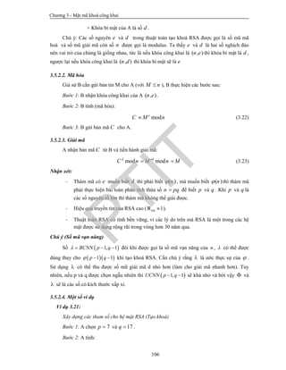 Chương 3 - Mật mã khoá công khai
106
+ Khóa bí mật của A là số d .
Chú ý: Các số nguyên e và d trong thuật toán tạo khoá RSA được gọi là số mũ mã
hoá và số mũ giải mã còn số n được gọi là modulus. Ta thấy e và d là hai số nghịch đảo
nên vai trò của chúng là giống nhau, tức là nếu khóa công khai là ( , )n e thì khóa bí mật là d ,
ngược lại nếu khóa công khai là ( , )n d thì khóa bí mật sẽ là e
3.5.2.2. Mã hóa
Giả sử B cần gửi bản tin M cho A (với M n ), B thực hiện các bước sau:
Bước 1: B nhận khóa công khai của A ( , )n e .
Bước 2: B tính (mã hóa):
mode
C M n (3.22)
Bước 3: B gửi bản mã C cho A.
3.5.2.3. Giải mã
A nhận bản mã C từ B và tiến hành giải mã:
mod modd ed
C n M n M  (3.23)
Nhận xét:
- Thám mã có e muốn biết d thì phải biết ( )n , mà muốn biết ( )n thì thám mã
phải thực hiện bài toán phân tích thừa số n pq để biết p và q . Khi p và q là
các số nguyên tố lớn thì thám mã không thể giải được.
- Hiệu quả truyền tin của RSA cao ( 1m·R  ).
- Thuật toán RSA có tính bền vững, vì các lý do trên mà RSA là một trong các hệ
mật được sử dụng rộng rãi trong vòng hơn 30 năm qua.
Chú ý (Số mũ vạn năng)
Số  1, 1BCNN p q    đôi khi được gọi là số mũ vạn năng của n ,  có thể được
dùng thay cho   1 1  p q khi tạo khoá RSA. Cần chú ý rằng  là ước thực sự của  .
Sử dụng  có thể thu được số mũ giải mã d nhỏ hơn (làm cho giải mã nhanh hơn). Tuy
nhiên, nếu p và q được chọn ngẫu nhiên thì  1, 1UCNN p q  sẽ khá nhỏ và bởi vậy  và
 sẽ là các số có kích thước xấp xỉ.
3.5.2.4. Một số ví dụ
Ví dụ 3.21:
Xây dựng các tham số cho hệ mật RSA (Tạo khoá)
Bước 1: A chọn 7p  và 17q  .
Bước 2: A tính:
PTIT
 