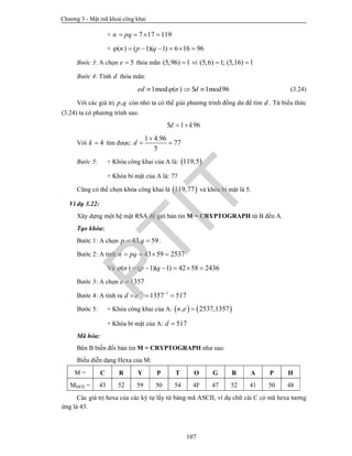 Chương 3 - Mật mã khoá công khai
107
+ 7 17 119n pq   
+ ( ) ( 1)( 1) 6 16 96n p q      
Bước 3: A chọn 5e  thỏa mãn (5,96) 1 vì (5,6) 1; (5,16) 1 
Bước 4: Tính d thỏa mãn:
1mod ( ) 5 1mod96ed n d   (3.24)
Với các giá trị ,p q còn nhỏ ta có thể giải phương trình đồng dư để tìm d . Từ biểu thức
(3.24) ta có phương trình sau:
5 1 96d k 
Với 4k  tìm được:
1 4.96
77
5
d

 
Bước 5: + Khóa công khai của A là:  119,5
+ Khóa bí mật của A là: 77
Cũng có thể chọn khóa công khai là  119,77 và khóa bí mật là 5.
Ví dụ 3.22:
Xây dựng một hệ mật RSA để gửi bản tin M = CRYPTOGRAPH từ B đến A.
Tạo khóa:
Bước 1: A chọn 43, 59p q  .
Bước 2: A tính 43 59 2537n pq   
Và ( ) ( 1)( 1) 42 58 2436n p q      
Bước 3: A chọn 1357e 
Bước 4: A tính ra 1 1
1357 517d e 
  
Bước 5: + Khóa công khai của A:    , 2537,1357n e 
+ Khóa bí mật của A: 517d 
Mã hóa:
Bên B biến đổi bản tin M = CRYPTOGRAPH như sau:
Biểu diễn dạng Hexa của M:
M = C R Y P T O G R A P H
MHEX = 43 52 59 50 54 4F 47 52 41 50 48
Các giá trị hexa của các ký tự lấy từ bảng mã ASCII, ví dụ chữ cái C có mã hexa tương
ứng là 43.
PTIT
 