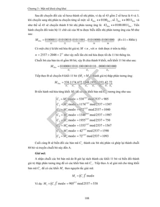 Chương 3 - Mật mã khoá công khai
108
Sau đó chuyển đổi các số hexa thành số nhị phân, ví dụ số 43 gồm 2 số hexa là 4 và 3,
khi chuyển sang nhị phân ta chuyển từng số một: số 4 0100Hex Bin , số 3 0011Hex Bin và
như thế số 43 sẽ chuyển thành 8 bit nhị phân tương ứng là: 43 0100.0011Hex Bin . Tiến
hành chuyển đổi toàn bộ 11 chữ cái của M ta được biễu diễn nhị phân tương ứng của M như
sau:
43 52 59 50 48
01000011.01010010.01011001...01010000.01001000 (8 11 88 )BinM bit      
Có một chú ý là khi mã hóa thì giá trị M n , với n tính được ở trên ta thấy:
11
2537 2048 2n    như vậy mỗi lần chỉ mã hóa được tối đa 11 bit thông tin.
Chuỗi bit của bản tin rõ gồm 88 bit, vậy B chia thành 8 khối, mỗi khối 11 bit như sau:
1 2 8
01000011010.10010010110...00001001000Bin
M M M
M    
Tiếp theo B sẽ chuyển 8 khối 11 bit 1 8( )M M thành giá trị thập phân tương ứng:
       
71 2 3 4 5 6 8
538.1174.672.1348.1955.1353.42.72Dec
MM M M M M M M
M 
B tiến hành mã hóa từng khối iM để có các khối bản mã iC tương ứng như sau:
1357
1 1
1357
2 2
1357
3 3
1357
4 4
1357
5 5
1357
6 6
1357
7 7
mod 538 mod2537 905
mod 1174 mod2537 1307
mod 672 mod2537 1040
mod 1348 mod2537 1987
mod 1955 mod2537 750
mod 1353 mod2537 1567
mod 42 m
e
e
e
e
e
e
e
C M n
C M n
C M n
C M n
C M n
C M n
C M n
  
  
  
  
  
  
 
1357
8 8
od2537 1590
mod 72 mod2537 1093e
C M n










 

  
Cuối cùng B sẽ biến đổi các bản mã iC thành các bit nhị phân và ghép lại thành chuỗi
88 bit và truyền chuỗi bit này đến A.
Giải mã:
A nhận chuỗi các bit bản mã do B gửi lại tách thành các khối 11 bit và biến đổi thành
giá trị thập phân tương ứng để có các khối bản mã iC . Tiếp theo A sẽ giải mã cho từng khối
bản mã iC để có các khối iM theo nguyên tắc giải mã:
  mod
d
i iM C n
Ví dụ:   517
1 1 mod 905 mod2537 538
d
M C n  
PTIT
 