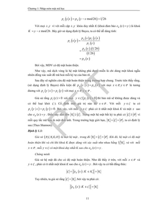 Ch­¬ng 1: NhËp m«n mËt m· häc
11
   mod26 1 26C Kp y x p y x  
Với mọi ,x y vì với mỗi cặp ,x y khóa duy nhất K (khoá đảm bảo ( )Ke x y ) là khoá
mod26K y x  . Bây giờ sử dụng định lý Bayes, ta có thể dễ dàng tính:
 
   
 
   
 
 
. 1 26
1 26
P C
C
C
P
P
p x p y x
p x y
p y
p x
p x



Bởi vậy, MDV có độ mật hoàn thiện.
Như vậy, mã dịch vòng là hệ mật không phá được miễn là chỉ dùng một khoá ngẫu
nhiên đồng xác suất để mã hoá mỗi ký tự của bản rõ.
Sau đây sẽ nghiên cứu độ mật hoàn thiện trong trường hợp chung. Trước tiên thấy rằng,
(sử dụng định lý Bayes) điều kiện để    |P Pp x y p x với mọi P, Px y  là tương
đương với    |C Cp y x p y với mọi P, Px y  .
Giả sử rằng ( ) 0Cp y  với mọi  ( ) 0CCy p y  thì bản mã sẽ không được dùng và
có thể loại khỏi C ). Cố định một giá trị nào đó Px  . Với mỗi Cy  ta có
   | 0C Cp y x p y  . Bởi vậy, với mỗi Cy  phải có ít nhất một khoá K và một x sao
cho ( )Ke x y . Điều này dẫn đến K C . Trong một hệ mật bất kỳ ta phải có C P vì
mỗi quy tắc mã hoá là một đơn ánh. Trong trường hợp giới hạn, K C P  , ta có định lý
sau (Theo Shannon).
Định lý 1.3:
Giả sử  P,C,K,E,D là một hệ mật , trong đó K C P  . Khi đó, hệ mật có độ mật
hoàn thiện khi và chỉ khi khoá K được dùng với xác suất như nhau bằng 1 K , và với mỗi
Px  , mỗi Cy  có một khoá duy nhất K sao cho ( )Ke x y .
Chứng minh
Giả sử hệ mật đã cho có độ mật hoàn thiện. Như đã thấy ở trên, với mỗi Px  và
Cy  , phải có ít nhất một khoá K sao cho ( )Ke x y . Bởi vậy ta có bất đẳng thức:
  :C K KKe x K  
Tuy nhiên, ta giả sử rằng C K , bởi vậy ta phải có:
  : C KKe x K  
PTIT
 