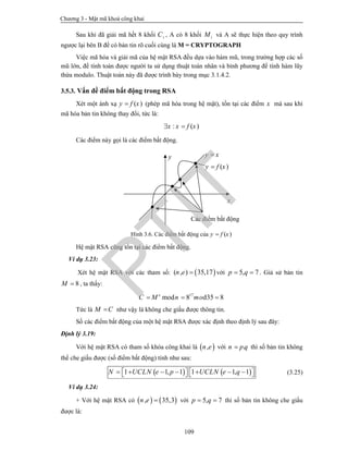Chương 3 - Mật mã khoá công khai
109
Sau khi đã giải mã hết 8 khối iC , A có 8 khối iM và A sẽ thực hiện theo quy trình
ngược lại bên B để có bản tin rõ cuối cùng là M = CRYPTOGRAPH
Việc mã hóa và giải mã của hệ mật RSA đều dựa vào hàm mũ, trong trường hợp các số
mũ lớn, để tính toán được người ta sử dụng thuật toán nhân và bình phương để tính hàm lũy
thừa modulo. Thuật toán này đã được trình bày trong mục 3.1.4.2.
3.5.3. Vấn đề điểm bất động trong RSA
Xét một ánh xạ ( )y f x (phép mã hóa trong hệ mật), tồn tại các điểm x mà sau khi
mã hóa bản tin không thay đổi, tức là:
: ( )x x f x 
Các điểm này gọi là các điểm bất động.
Hình 3.6. Các điểm bất động của ( )y f x
Hệ mật RSA cũng tồn tại các điểm bất động.
Ví dụ 3.23:
Xét hệ mật RSA với các tham số:  ( , ) 35,17n e  với 5, 7p q  . Giả sử bản tin
8M  , ta thấy:
17
mod 8 35 8de
C M n mo  
Tức là M C như vậy là không che giấu được thông tin.
Số các điểm bất động của một hệ mật RSA được xác định theo định lý sau đây:
Định lý 3.19:
Với hệ mật RSA có tham số khóa công khai là  ,n e với .n pq thì số bản tin không
thể che giấu được (số điểm bất động) tính như sau:
   1 1, 1 1 1, 1N UCLN e p UCLN e q              (3.25)
Ví dụ 3.24:
+ Với hệ mật RSA có    , 35,3n e  với 5, 7p q  thì số bản tin không che giấu
được là:
y x
( )y f x
y
x
Các điểm bất động
PTIT
 