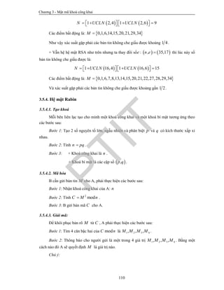 Chương 3 - Mật mã khoá công khai
110
   1 2,4 1 2,6 9N UCLN UCLN          
Các điểm bất động là:  0,1,6,14,15,20,21,29,34M 
Như vậy xác suất gặp phải các bản tin không che giấu được khoảng 1 4.
+ Vẫn hệ hệ mật RSA như trên nhưng ta thay đổi sốe :    , 35,17n e  thì lúc này số
bản tin không che giấu được là:
   1 16,4 1 16,6 15N UCLN UCLN          
Các điểm bất động là:  0,1,6,7,8,13,14,15,20,21,22,27,28,29,34M 
Và xác suất gặp phải các bản tin không che giấu được khoảng gần 1 2.
3.5.4. Hệ mật Rabin
3.5.4.1. Tạo khoá
Mỗi bên liên lạc tạo cho mình một khoá công khai và một khoá bí mật tương ứng theo
các bước sau:
Bước 1: Tạo 2 số nguyên tố lớn, ngẫu nhiên và phân biệt p và q có kích thước xấp xỉ
nhau.
Bước 2: Tính n pq .
Bước 3: + Khoá công khai là n .
+ Khoá bí mật là các cặp số  ,p q .
3.5.4.2. Mã hóa
B cần gửi bản tin M cho A, phải thực hiện các bước sau:
Bước 1: Nhận khoá công khai của A: n
Bước 2: Tính 2
modC M n .
Bước 3: B gửi bản mã C cho A.
3.5.4.3. Giải mã:
Để khôi phục bản rõ M từ C , A phải thực hiện các bước sau:
Bước 1: Tìm 4 căn bậc hai của modC n là 1 2 3 4, , ,M M M M .
Bước 2: Thông báo cho người gửi là một trong 4 giá trị 1 2 3 4, , ,M M M M . Bằng một
cách nào đó A sẽ quyết định M là giá trị nào.
Chú ý:
PTIT
 
