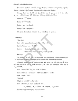 Chương 3 - Mật mã khoá công khai
111
Tìm các căn bậc 2 của mod ,C n n pq khi 3mod4p q  . Trong trường hợp này,
việc tìm 4 căn bậc 2 của modC n được thực hiện khá đơn giản như sau:
Sử dụng thuật toán Euclide mở rộng để tìm các số nguyên a và b thoả mãn:
1ap bq  . Chú ý rằng a và b có thể được tính trong giai đoạn tạo khoá.
Tính
 1 4
mod
p
r C p

 .
Tính
 1 4
mod
q
s C q

 .
Tính  modx aps bqr n  .
Tính  mody aps bqr n  .
Bốn giá trị căn bậc 2 của modC n là: , mod ,x x n y và mody n
Ví dụ 3.25:
* Tạo khoá.
Bước 1: Bên A chọn hai số nguyên tố 277, 331p q  .
Bước 2: A tính 91687n pq 
Bước 3: + Khoá công khai của A là 91687n  .
+ Khoá bí mật của A là cặp số ( 277, 331p q  ).
* Mã hoá
Giả sử rằng 6 bit cuối cùng của bản tin gốc được lặp lại trước khi thực hiện mã hoá.
Việc thêm vào độ thừa này nhằm giúp cho bên giải mã nhận biết được bản mã đúng.
Để mã hoá bản tin 10 bit 1001111001M  , B sẽ lặp lại 6 bit cuối cùng của M để có
được bản tin 16 bit sau: 1001111001111001M  , biểu diễn thập phân tương ứng là
40596decM  .
Bước 1: B nhận khóa công khai của A: 91687n 
Bước 2: B tính 2 2
mod 40596 mod91687 62111C M n  
Bước 3: B gửi C cho A.
* Giải mã
Để giải mã bản mã C , A thực hiện:
Bước 1: Tính bốn giá trị căn bậc 2 của modC n
1 2 3 469654, 22033, 40596, 51118M M M M   
Biểu diễn nhị phân tương ứng của các số trên là:
PTIT
 