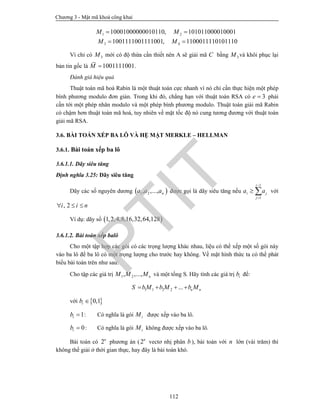 Chương 3 - Mật mã khoá công khai
112
1 2
3 4
10001000000010110, 101011000010001
1001111001111001, 1100011110101110
M M
M M
 
 
Vì chỉ có 3M mới có độ thừa cần thiết nên A sẽ giải mã C bằng 3M và khôi phục lại
bản tin gốc là 1001111001M  .
Đánh giá hiệu quả
Thuật toán mã hoá Rabin là một thuật toán cực nhanh vì nó chỉ cần thực hiện một phép
bình phương modulo đơn giản. Trong khi đó, chẳng hạn với thuật toán RSA có 3e  phải
cần tới một phép nhân modulo và một phép bình phương modulo. Thuật toán giải mã Rabin
có chậm hơn thuật toán mã hoá, tuy nhiên về mặt tốc độ nó cung tương đương với thuật toán
giải mã RSA.
3.6. BÀI TOÁN XẾP BA LÔ VÀ HỆ MẬT MERKLE – HELLMAN
3.6.1. Bài toán xếp ba lô
3.6.1.1. Dãy siêu tăng
Định nghĩa 3.25: Dãy siêu tăng
Dãy các số nguyên dương  1 2, ,..., na a a được gọi là dãy siêu tăng nếu
1
1
i
i j
j
a a


  với
, 2i i n  
Ví dụ: dãy số  1,2,4,8,16,32,64,128
3.6.1.2. Bài toán xếp balô
Cho một tập hợp các gói có các trọng lượng khác nhau, liệu có thể xếp một số gói này
vào ba lô để ba lô có một trọng lượng cho trước hay không. Về mặt hình thức ta có thể phát
biểu bài toán trên như sau:
Cho tập các giá trị 1 2, ,..., nM M M và một tổng S. Hãy tính các giá trị ib để:
1 1 2 2 ... n nS bM b M b M   
với  0,1ib 
1ib  : Có nghĩa là gói iM được xếp vào ba lô.
0ib  : Có nghĩa là gói iM không được xếp vào ba lô.
Bài toán có 2n
phương án (2n
vectơ nhị phân b ), bài toán với n lớn (vài trăm) thì
không thể giải ở thời gian thực, hay đây là bài toán khó.
PTIT
 