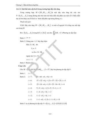 Chương 3 - Mật mã khoá công khai
113
3.6.1.3. Giải bài toán xếp ba lô trong trường hợp dãy siêu tăng.
Trong trường hợp  1 2, ,..., nM M M M là một dãy siêu tăng thì việc tìm
 1 2, ,..., nb b b b tương đương như bài toán tìm biểu diễn nhị phân của một số S. Biểu diễn
này sẽ tìm được sau tối đa là n bước (độ phức tạp tương đương n ).
Thuật toán giải:
VÀO: Dãy siêu tăng  1 2, ,..., nM M M M và một số nguyên S là tổng của một tập
con trong M
RA :  1 2, ,..., nb b b trong đó  0,1ib  sao cho:
1
n
i i
i
bM S

 (Phương án sắp xếp)
Bước 1: i n
Bước 2: Chừng nào 1i  hãy thực hiện:
Nếu iS M thì
1ib 
và iMSS 
ngược lại: 0ib 
1i i 
Bước 3: Return (b )
Ví dụ 3.26:
Cho   7
1,2,4,8,16,32,64 n
M 
 ; 57S  , hãy tìm phương án sắp xếp b :
Bước 1: 7i 
Bước 2: 7 :i  757 64 0, 6b i   
6 :i  657 32 1, S 57 32 25; 5b i      
5:i  525 16 1, S 25 16 9; 4b i      
4 :i  49 8 1, S 9 8 1; 3b i      
3:i  31 4 0; 2b i   
2 :i  21 2 0; 1b i   
1:i  11 1 1, S 1 1 0; 0b i      
Bước 3: ta có phương án sắp xếp:    1 2 7, ,..., 1,0,0,1,1,1,0b b b b 
PTIT
 