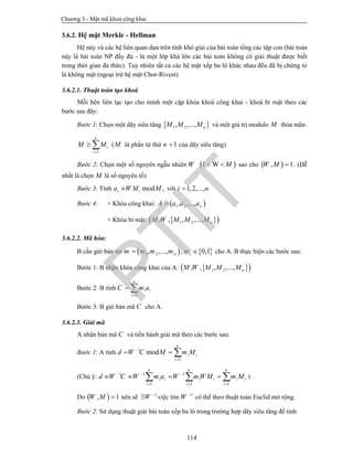 Chương 3 - Mật mã khoá công khai
114
3.6.2. Hệ mật Merkle - Hellman
Hệ này và các hệ liên quan dựa trên tính khó giải của bài toán tổng các tập con (bài toán
này là bài toán NP đầy đủ - là một lớp khá lớn các bài toán không có giải thuật được biết
trong thời gian đa thức). Tuy nhiên tất cả các hệ mật xếp ba lô khác nhau đều đã bị chứng tỏ
là không mật (ngoại trừ hệ mật Chor-Rivest).
3.6.2.1. Thuật toán tạo khoá
Mỗi bên liên lạc tạo cho mình một cặp khóa khoá công khai - khoá bí mật theo các
bước sau đây:
Bước 1: Chọn một dãy siêu tăng  1 2, ,..., nM M M và một giá trị modulo M thỏa mãn:
1
n
i
i
M M

  (M là phần tử thứ 1n  của dãy siêu tăng)
Bước 2: Chọn một số nguyên ngẫu nhiên W  1 W M  sao cho  , 1W M  . (Dễ
nhất là chọn M là số nguyên tố)
Bước 3: Tính mod ,i ia W M M với 1,2,...,i n
Bước 4: + Khóa công khai:  1 2, ,..., nA a a a
+ Khóa bí mật:   1 2, , , ,..., nM W M M M
3.6.2.2. Mã hóa:
B cần gửi bản tin    1 2, ,..., , 0,1n im m m m m  cho A. B thực hiện các bước sau:
Bước 1: B nhận khóa công khai của A:   1 2, , , ,..., nM W M M M
Bước 2: B tính
1
n
i i
i
C m a

 
Bước 3: B gửi bản mã C cho A.
3.6.2.3. Giải mã
A nhận bản mã C và tiến hành giải mã theo các bước sau:
Bước 1: A tính 1
1
mod
n
i i
i
d W C M m M

  
(Chú ý: 1 1 1
1 1 1
n n n
i i i i i i
i i i
d W C W m a W m W M m M  
  
      )
Do  , 1W M  nên sẽ 1
W 
 việc tìm 1
W 
có thể theo thuật toán Euclid mở rộng.
Bước 2: Sử dụng thuật giải bài toán xếp ba lô trong trường hợp dãy siêu tăng để tính
PTIT
 